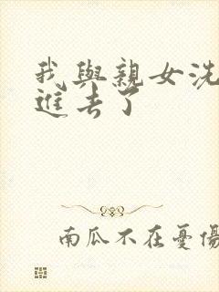 我与亲女洗澡时进去了