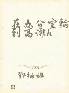 在办公室轮流澡到高潮h