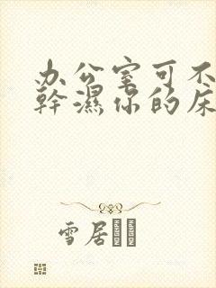 办公室可不可以干湿你的床垫