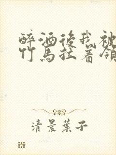 醉酒后我被青梅竹马拉着领证了