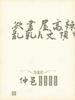 欲书屋高辣h文乱乳h文视频