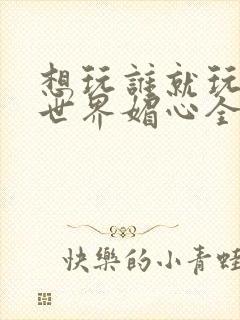 想玩谁就玩谁的世界媚心全文阅读