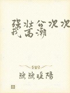 强壮公次次弄得我高潮