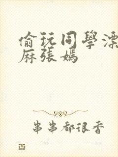 偷玩同学漂亮麻麻张嫣