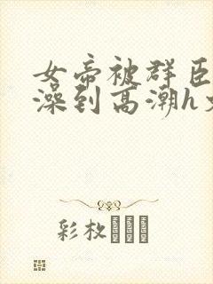 女帝被群臣伦流澡到高潮h文