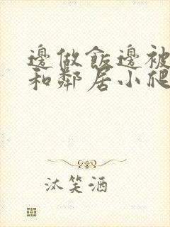 边做饭边被躁我和邻居小爬爬