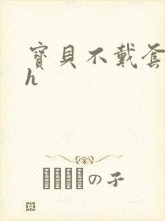 宝贝不戴套套了h