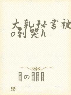 大乳秘书被cao到哭h