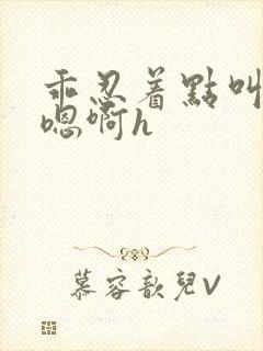 乖忍着点叫出来嗯啊h