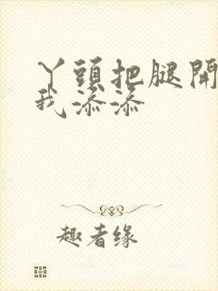 丫头把腿开大让我添添