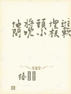 他将头埋进双腿间吮小核软件