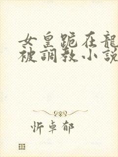 女皇跪在龙椅前被调教小说
