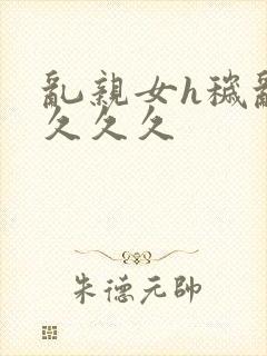 乱亲女h秽乱长久久久