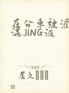 在公车被灌强行满JING液