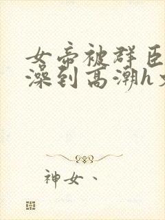 女帝被群臣伦流澡到高潮h文