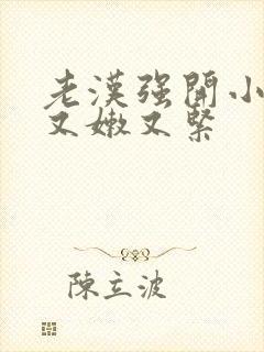 老汉强开小嫩苞又嫩又紧