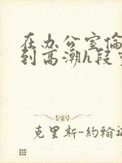 在办公室伦流澡到高潮h段灵兮