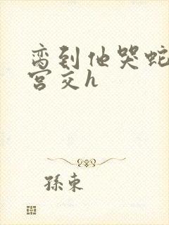 脔到他哭蛇双根宫交h