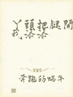 丫头把腿开大让我添添