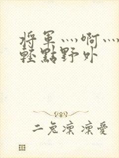 将军灬啊灬啊灬轻点野外