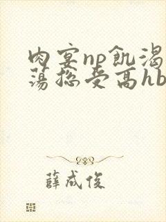 肉宴np饥渴放荡总受高hbl