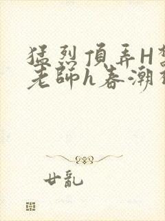 猛烈顶弄H禁欲老师h春潮视频