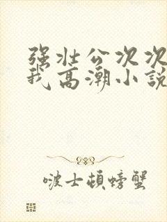 强壮公次次弄得我高潮小说