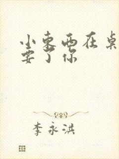 小东西在桌子上要了你