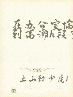 在办公室伦流澡到高潮h段灵兮