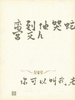脔到他哭蛇双根宫交h