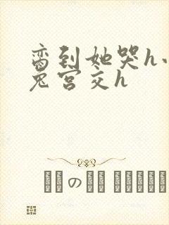 脔到她哭h小白兔宫交h