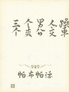三个男人躁我一个爽公交车上