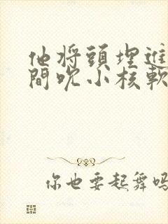 他将头埋进双腿间吮小核软件