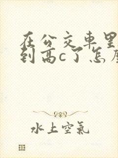在公交车里c弄到高c了怎么办