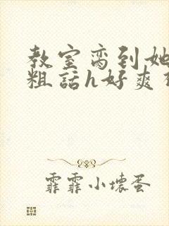 教室脔到她哭h粗话h好爽视频