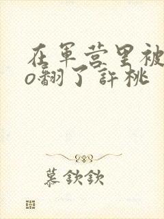 在军营里被cao翻了许桃