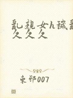 乱亲女h秽乱长久久久