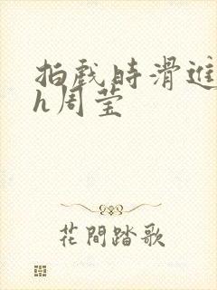 拍戏时滑进去了h周莹