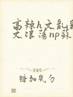 高辣h文乱乳h文浪荡np苏夏