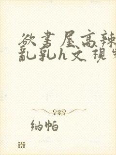 欲书屋高辣h文乱乳h文视频