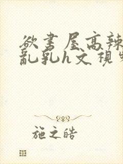 欲书屋高辣h文乱乳h文视频
