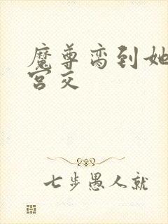 魔尊脔到她哭h宫交
