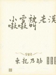 小雪被老汉玩得嗷嗷叫