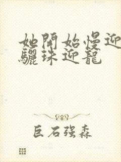 她开始慢迎迎合骊珠迎龙
