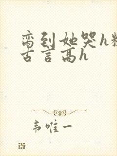 脔到她哭h粗话古言高h