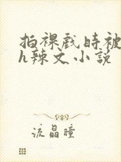 拍裸戏时被c了h辣文小说