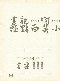 书记灬啊灬啊灬轻点白芸小说