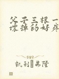 父子三根一起会坏掉的好疼