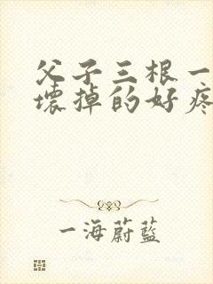 父子三根一起会坏掉的好疼