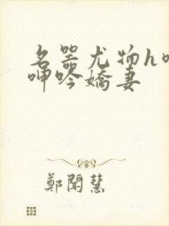 名器尤物h喷汁呻吟娇妻